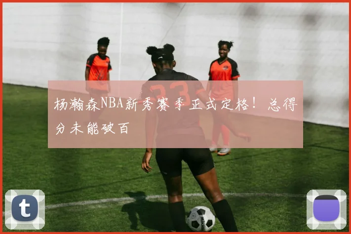 杨瀚森NBA新秀赛季正式定格！总得分未能破百