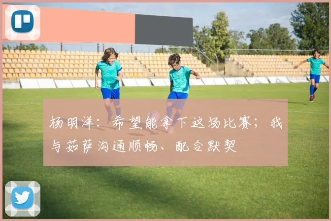 杨明洋：希望能拿下这场比赛；我与茹萨沟通顺畅、配合默契