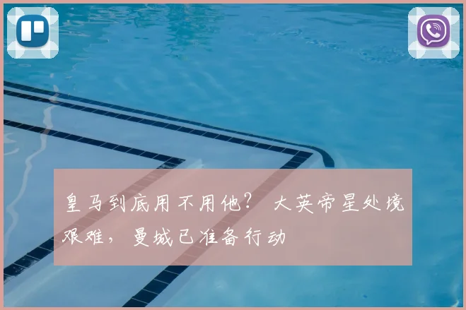 皇马到底用不用他？ 大英帝星处境艰难，曼城已准备行动