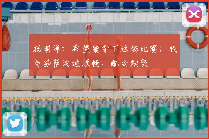 杨明洋：希望能拿下这场比赛；我与茹萨沟通顺畅、配合默契