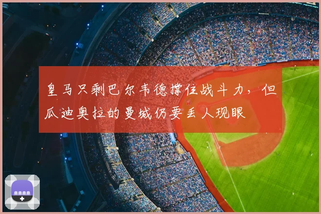 皇马只剩巴尔韦德撑住战斗力，但瓜迪奥拉的曼城仍要丢人现眼